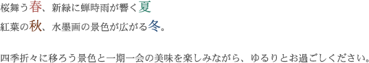 桜舞う春、新緑に蝉時雨が響く夏、紅葉の秋、水墨画の景色が広がる冬。四季折々に移ろう景色と一期一会の美味を楽しみながら、ゆるりとお過ごしください。